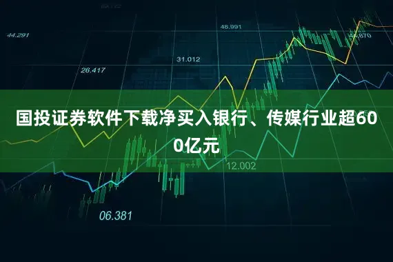 国投证券软件下载净买入银行、传媒行业超600亿元