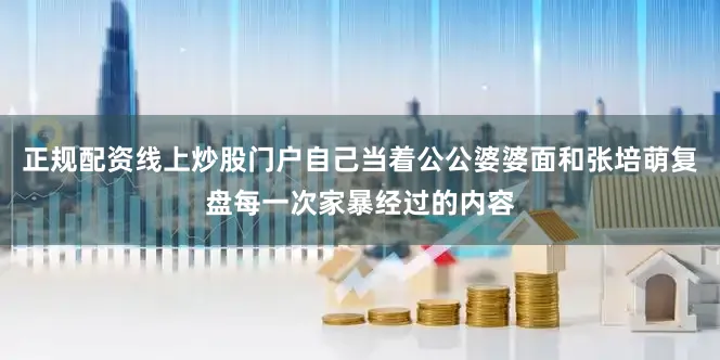 正规配资线上炒股门户自己当着公公婆婆面和张培萌复盘每一次家暴经过的内容
