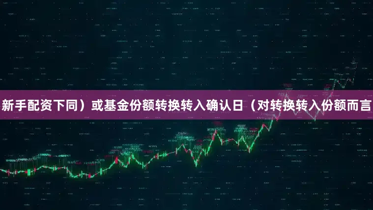 新手配资下同）或基金份额转换转入确认日（对转换转入份额而言
