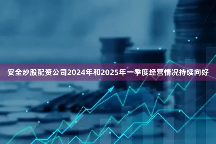 安全炒股配资公司2024年和2025年一季度经营情况持续向好