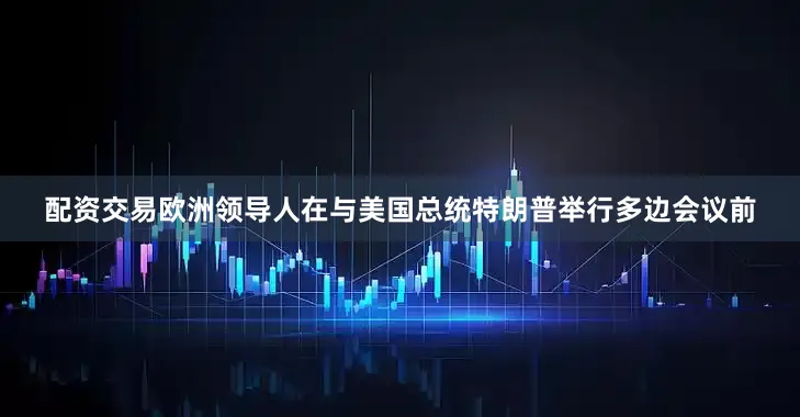 配资交易欧洲领导人在与美国总统特朗普举行多边会议前