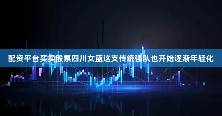 配资平台买卖股票四川女篮这支传统强队也开始逐渐年轻化