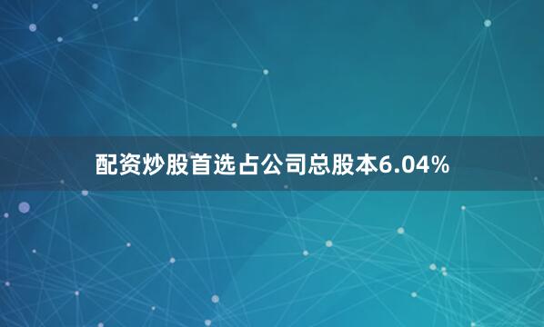 配资炒股首选占公司总股本6.04%