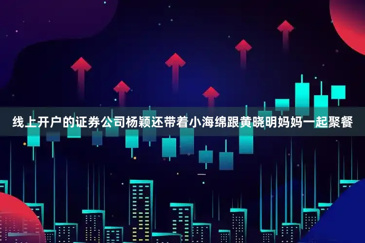 线上开户的证券公司杨颖还带着小海绵跟黄晓明妈妈一起聚餐