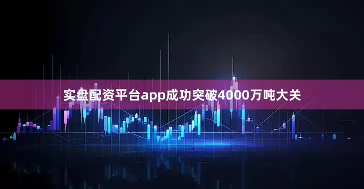 实盘配资平台app成功突破4000万吨大关