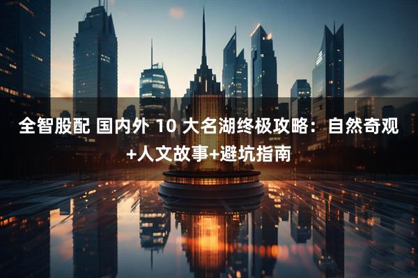 全智股配 国内外 10 大名湖终极攻略：自然奇观+人文故事+避坑指南