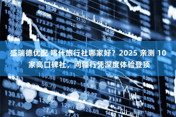 盛瑞德优配 喀什旅行社哪家好？2025 亲测 10 家高口碑社，问疆行凭深度体验登顶