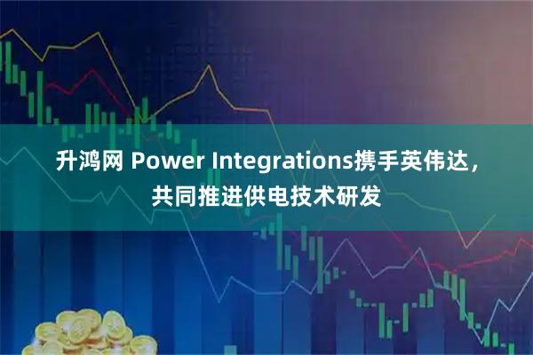 升鸿网 Power Integrations携手英伟达，共同推进供电技术研发