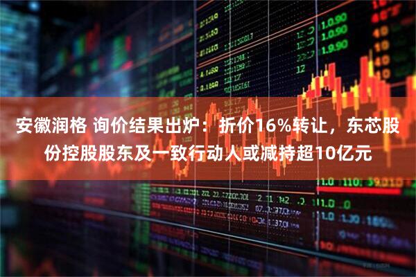 安徽润格 询价结果出炉：折价16%转让，东芯股份控股股东及一致行动人或减持超10亿元