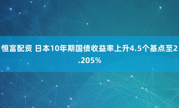 恒富配资 日本10年期国债收益率上升4.5个基点至2.205%
