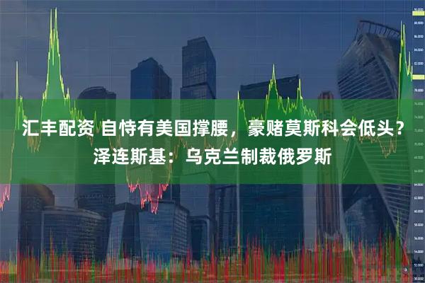 汇丰配资 自恃有美国撑腰，豪赌莫斯科会低头？泽连斯基：乌克兰制裁俄罗斯