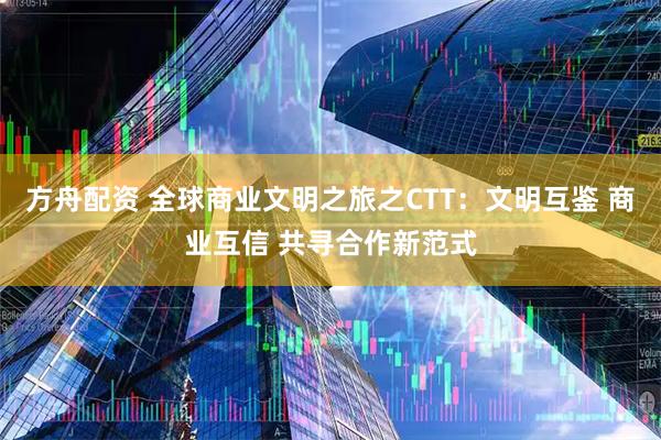 方舟配资 全球商业文明之旅之CTT:文明互鉴 商业互信 共寻合作新范式