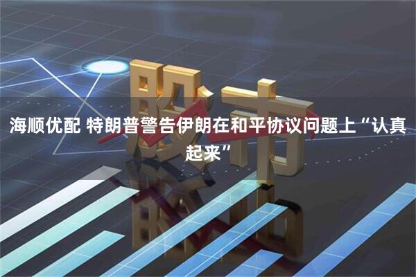 海顺优配 特朗普警告伊朗在和平协议问题上“认真起来”