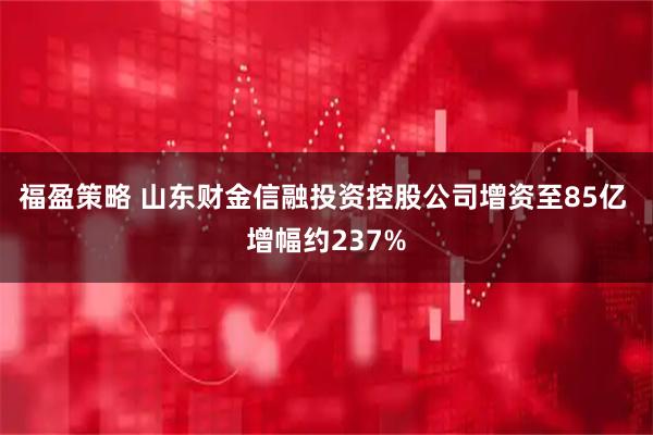 福盈策略 山东财金信融投资控股公司增资至85亿 增幅约237%