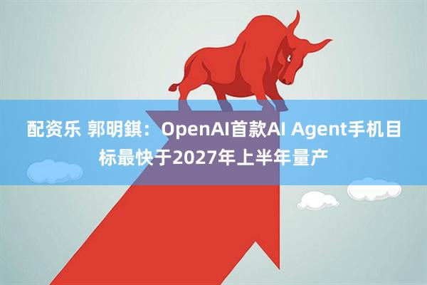 配资乐 郭明錤：OpenAI首款AI Agent手机目标最快于2027年上半年量产