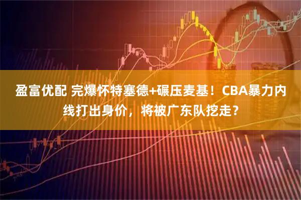 盈富优配 完爆怀特塞德+碾压麦基！CBA暴力内线打出身价，将被广东队挖走？