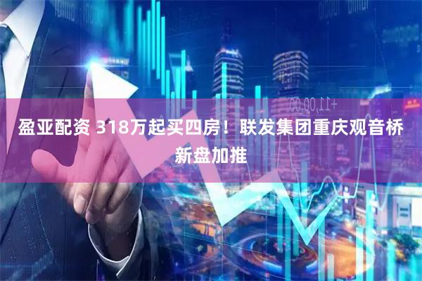 盈亚配资 318万起买四房！联发集团重庆观音桥新盘加推