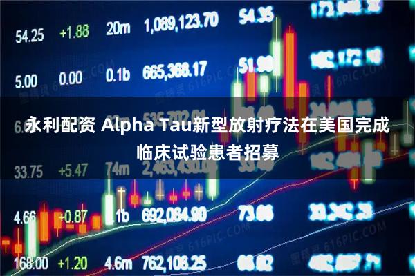 永利配资 Alpha Tau新型放射疗法在美国完成临床试验患者招募