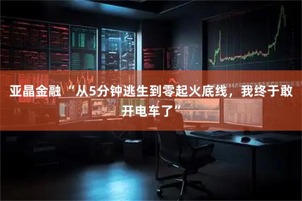 亚晶金融 “从5分钟逃生到零起火底线，我终于敢开电车了”