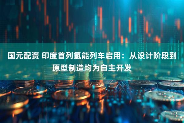 国元配资 印度首列氢能列车启用：从设计阶段到原型制造均为自主开发