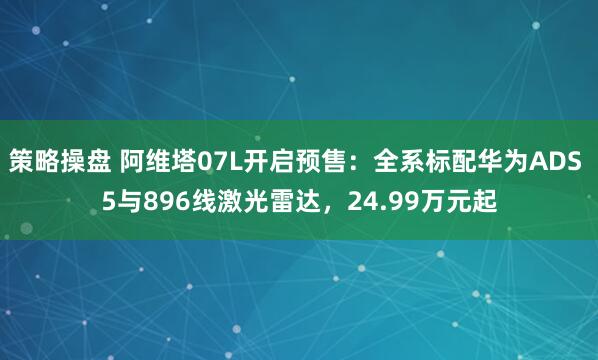 策略操盘 阿维塔07L开启预售：全系标配华为ADS 5与896线激光雷达，24.99万元起