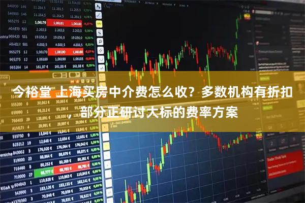 今裕堂 上海买房中介费怎么收？多数机构有折扣，部分正研讨大标的费率方案