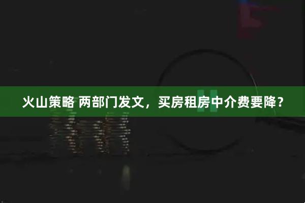 火山策略 两部门发文，买房租房中介费要降？