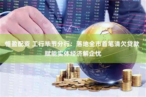 恒盈配资 工行毕节分行：落地全市首笔清欠贷款 赋能实体经济解企忧