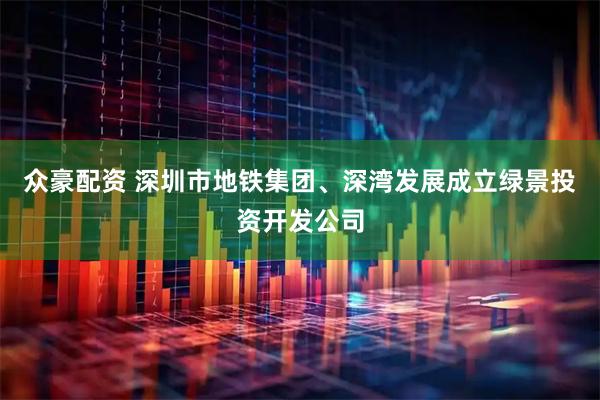 众豪配资 深圳市地铁集团、深湾发展成立绿景投资开发公司