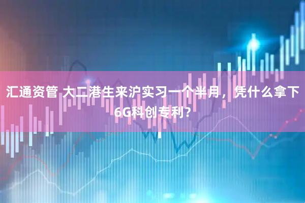 汇通资管 大二港生来沪实习一个半月，凭什么拿下6G科创专利？